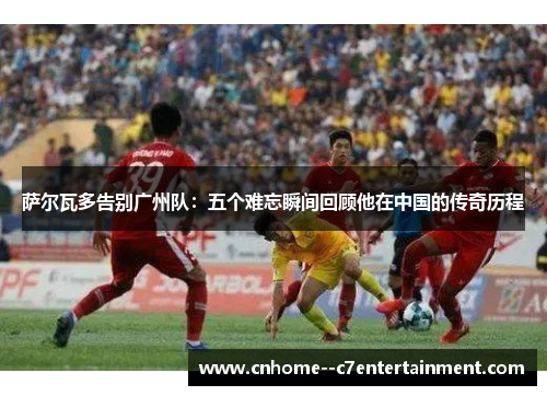 萨尔瓦多告别广州队：五个难忘瞬间回顾他在中国的传奇历程