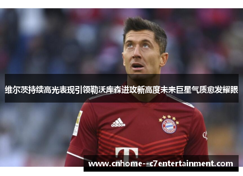 维尔茨持续高光表现引领勒沃库森进攻新高度未来巨星气质愈发耀眼