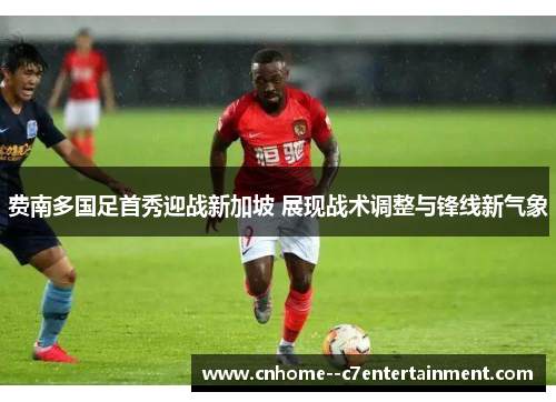 费南多国足首秀迎战新加坡 展现战术调整与锋线新气象